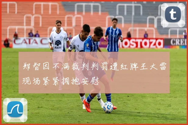 郑智因不满裁判判罚遭红牌王大雷现场紧紧拥抱安慰