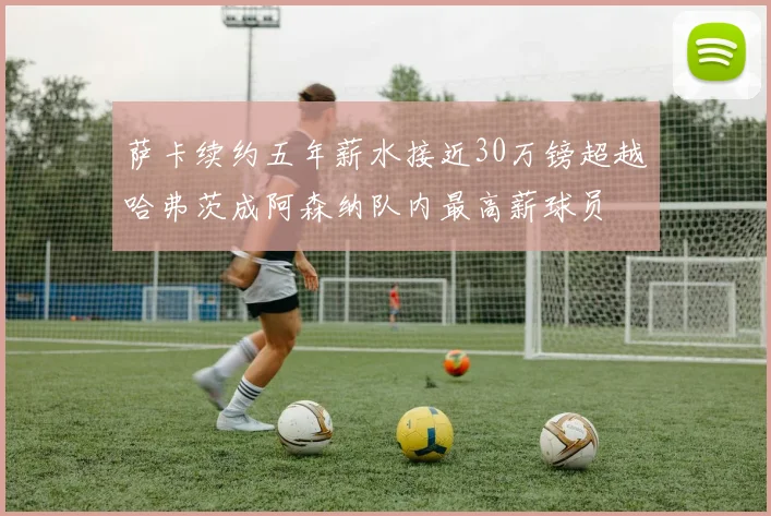 萨卡续约五年薪水接近30万镑超越哈弗茨成阿森纳队内最高薪球员