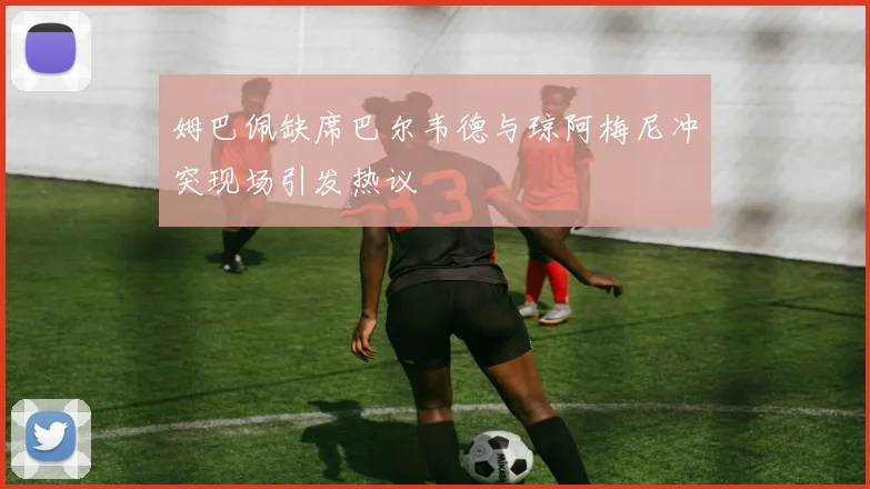 姆巴佩缺席巴尔韦德与琼阿梅尼冲突现场引发热议