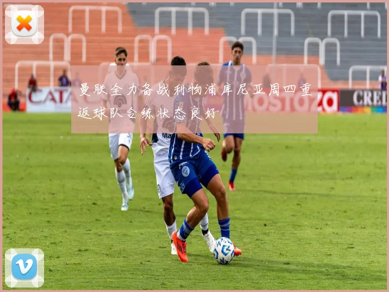 曼联全力备战利物浦库尼亚周四重返球队合练状态良好