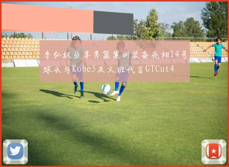 李弘权分享男篮集训装备亮相14号球衣与Kobe5及文班代言GTCut4