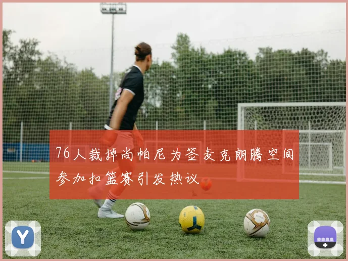 76人裁掉尚帕尼为签麦克朗腾空间参加扣篮赛引发热议