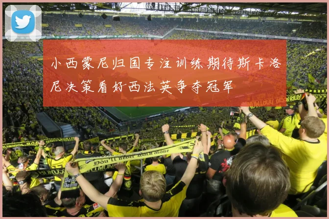 小西蒙尼归国专注训练期待斯卡洛尼决策看好西法英争夺冠军