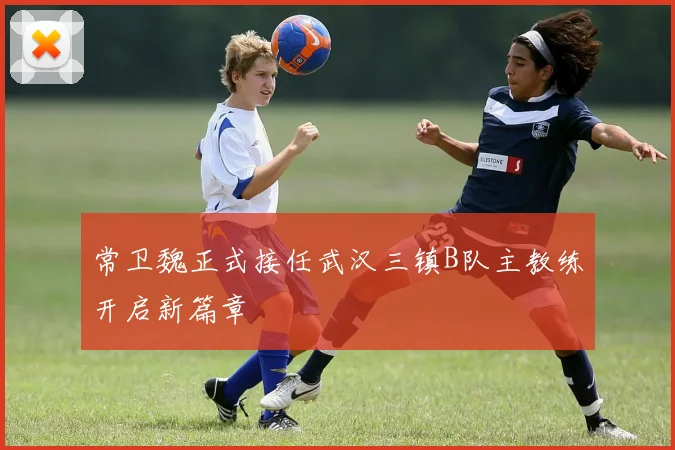 常卫魏正式接任武汉三镇B队主教练开启新篇章