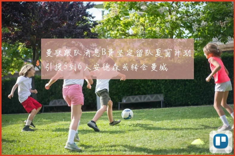 曼联跟队消息B费坚定留队夏窗计划引援5到6人安德森或转会曼城