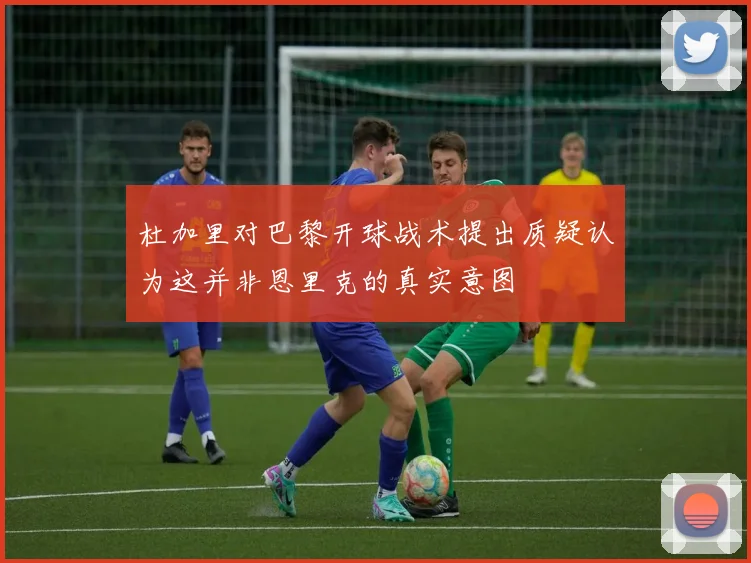 杜加里对巴黎开球战术提出质疑认为这并非恩里克的真实意图