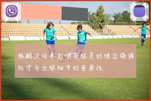 韩鹏谈培养彭啸等球员的理念强调防守与出球细节的重要性