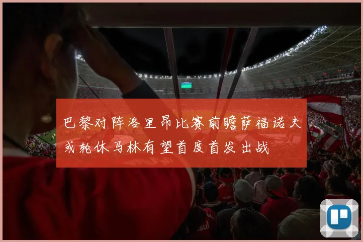 巴黎对阵洛里昂比赛前瞻萨福诺夫或轮休马林有望首度首发出战