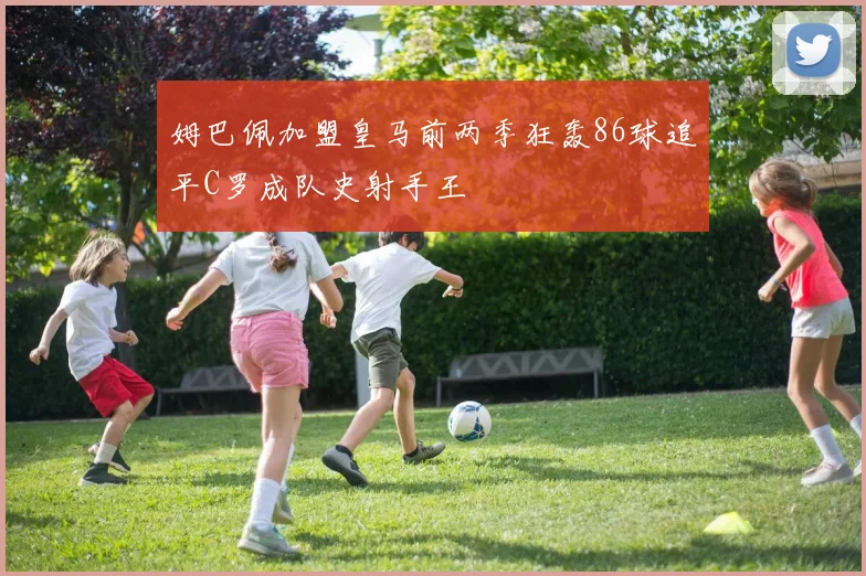 姆巴佩加盟皇马前两季狂轰86球追平C罗成队史射手王
