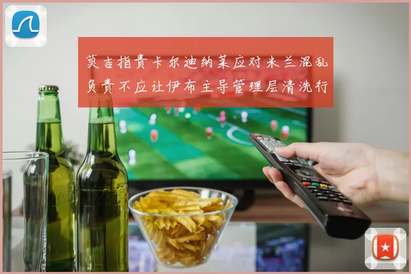 莫吉指责卡尔迪纳莱应对米兰混乱负责不应让伊布主导管理层清洗行动