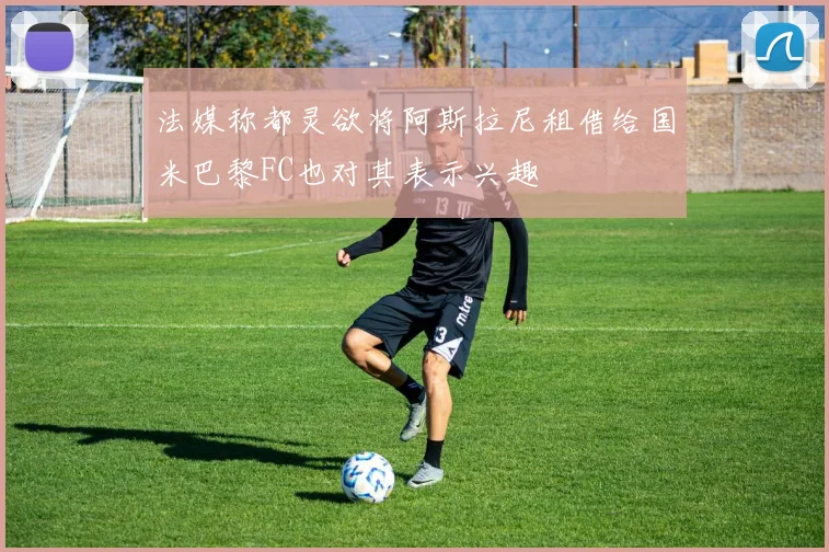 法媒称都灵欲将阿斯拉尼租借给国米巴黎FC也对其表示兴趣