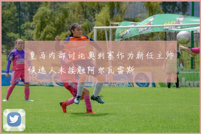 皇马内部讨论奥利塞作为新任主帅候选人未接触阿尔瓦雷斯