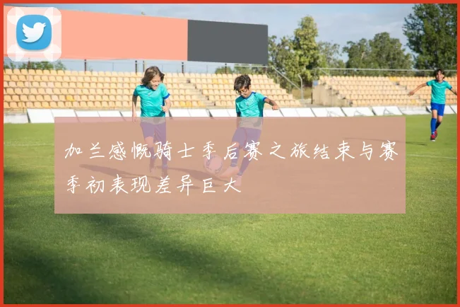 加兰感慨骑士季后赛之旅结束与赛季初表现差异巨大