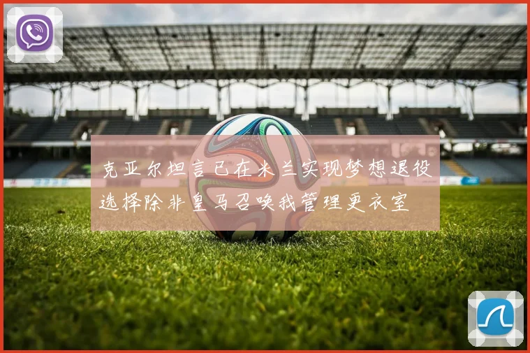 克亚尔坦言已在米兰实现梦想退役选择除非皇马召唤我管理更衣室