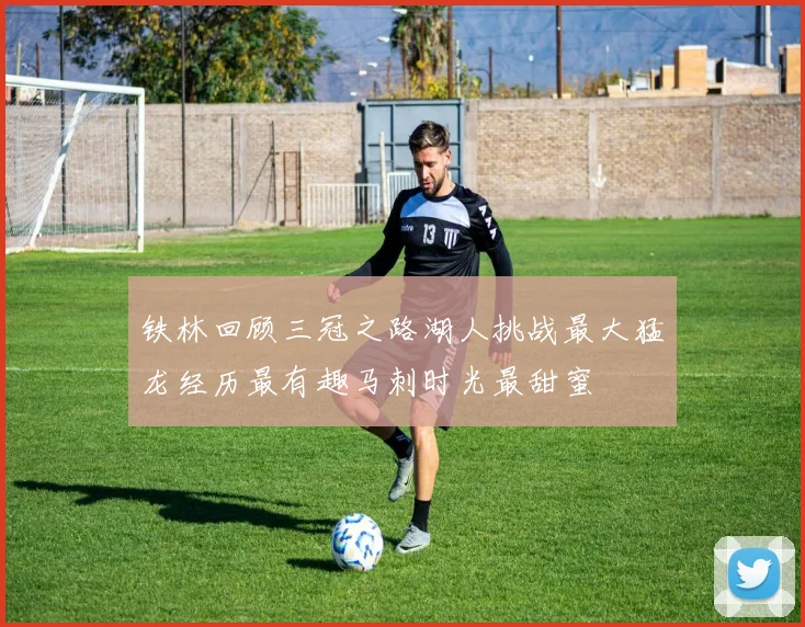 铁林回顾三冠之路湖人挑战最大猛龙经历最有趣马刺时光最甜蜜