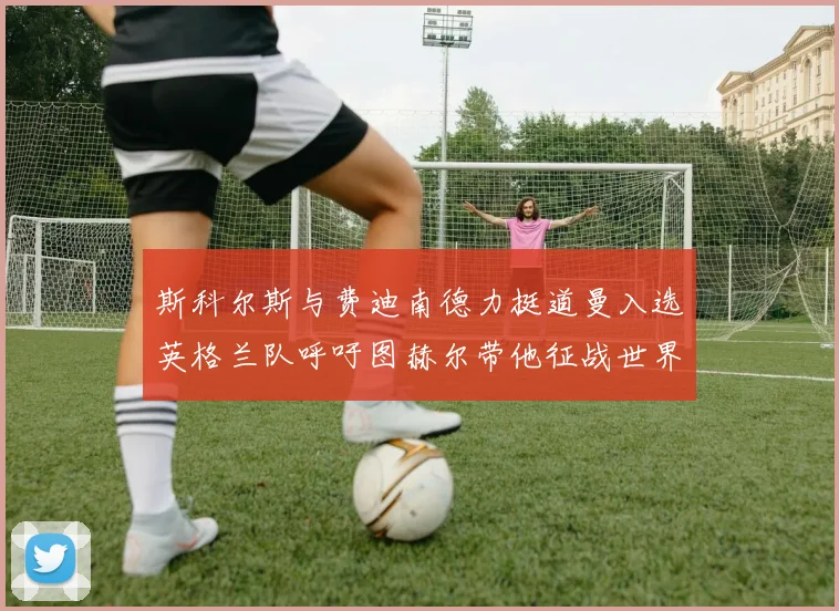 斯科尔斯与费迪南德力挺道曼入选英格兰队呼吁图赫尔带他征战世界杯