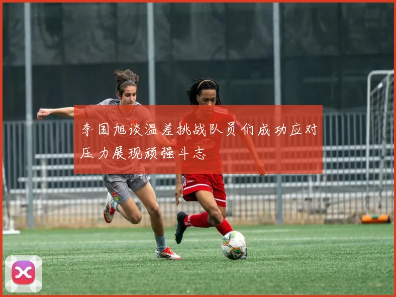 李国旭谈温差挑战队员们成功应对压力展现顽强斗志