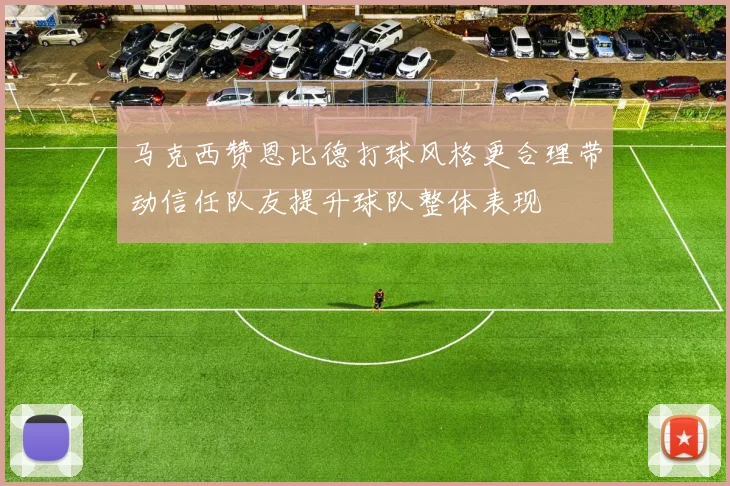 马克西赞恩比德打球风格更合理带动信任队友提升球队整体表现