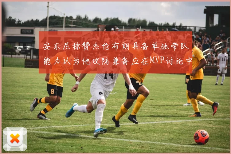 安东尼称赞杰伦布朗具备单独带队能力认为他攻防兼备应在MVP讨论中占有一席之地