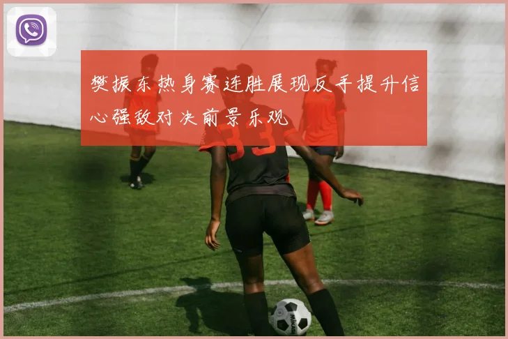 樊振东热身赛连胜展现反手提升信心强敌对决前景乐观